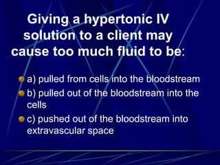 Giving a hypertonic IV
solution to a client may
cause too much fluid to be:
a) pulled from cells into the bloodstream
b) pulled out of the bloodstream into the
cells
c) pushed out of the bloodstream into
extravascular space
 
