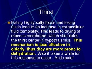 Thirst
Eating highly salty foods and losing
fluids lead to an increase in extracellular
fluid osmolality. This leads to drying of
mucous membrane, which stimulates
the thirst center in hypothalamus. This
mechanism is less effective in
elderly, thus they are more prone to
dehydration. Also it takes a while for
this response to occur. Anticipate!
 
