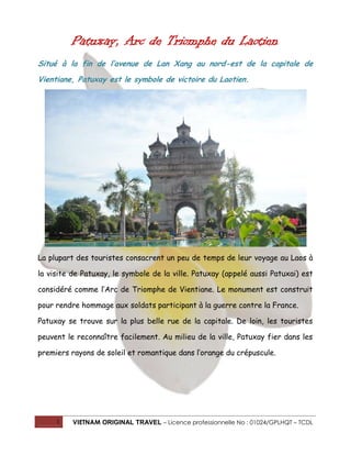 Patuxay, Arc de Triomphe du Laotien
Situé à la fin de l’avenue de Lan Xang au nord-est de la capitale de
Vientiane, Patuxay est le symbole de victoire du Laotien.

La plupart des touristes consacrent un peu de temps de leur voyage au Laos à
la visite de Patuxay, le symbole de la ville. Patuxay (appelé aussi Patuxai) est
considéré comme l’Arc de Triomphe de Vientiane. Le monument est construit
pour rendre hommage aux soldats participant à la guerre contre la France.
Patuxay se trouve sur la plus belle rue de la capitale. De loin, les touristes
peuvent le reconnaître facilement. Au milieu de la ville, Patuxay fier dans les
premiers rayons de soleil et romantique dans l’orange du crépuscule.

1

VIETNAM ORIGINAL TRAVEL – Licence professionnelle No : 01024/GPLHQT – TCDL

 
