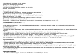 -Coordinación de actividades con las familias.
-Planificación de entrevistas con familias.
-Atención semanal a las familias.
-Información trimestral del proceso educativo del alumnado.
-Informes extraordinarios.
Respecto de los profesores
-Concreción del P.A.T. (planificación, horarios, programación de actividades...)
-Aprobación, seguimiento, evaluación y revisión del P.A.T.
-Coordinación de actividades de tutoría dentro del Centro y del equipo docente.
-Boletín de Información a la Familia.
-Elaboración y cumplimentación del Registro de Acción Tutorial y Evaluación.
-Sesiones de evaluación con el equipo de Nivel.
-Seguimiento y evaluación de las necesidades de cada alumno expresadas en las adaptaciones y en los PAP.
CRITERIOS DE EVALUACION DEL P.A.T.
El Plan de Acción Tutorial (P.A.T.) se considerará plenamente realizado, si al principio de curso, durante él y a su término se han cumplido las
siguientes condiciones:
Respecto a los alumnos
1.-Si dentro del horario de los grupos clase (confeccionados en septiembre), se ha fijado un periodo de adaptación para una óptima integración del
alumnado.
2.-Si cada grupo-clase, ciclo y etapa dispone de un plan de actividades de tutoría para desarrollar durante el curso.
3.-Si durante los treinta primeros días del curso se han recogido las informaciones previstas, sobre el alumnado del grupo-clase.
4.-Si cada grupo-clase ha realizado las actividades de tutoría y ha sido evaluado al final de cada trimestre.
5.-Si a los/las alumnos/as o grupos, que presenten dificultades (aprendizaje, inserción en el grupo, u otros), a juicio del tutor/a y del equipo de
Nivel, se les aplica un plan específico tendente a superar las dificultades, dentro del P.A.T. y del desarrollo curricular.
Respecto a la familia
1.-Si se han realizado reuniones preparatorias previas a las reuniones trimestrales con las familias.
2.-Si las familias de cada grupo-clase han recibido la notificación para la celebración de las sesiones informativas y pedagógicas trimestrales.
3.-Si en las reuniones de familias se han promovido temas de diálogo y se han llegado a acuerdos.
4.-Si las familias de alumnos/as, con dificultades, han sido entrevistadas por el tutor/a para recabar información y transmitirles la situación de sus
hijos y el plan trazado para ellos.
5.-Si se han registrado los cambios de actitud del alumnado y verificado el grado de aceptación de las orientaciones dadas a las familias y el
interés de éstas por aplicarlas.
Respecto al profesorado
1.- Si se han reunido los equipos docentes han planificado la acción tutorial para el curso.
 