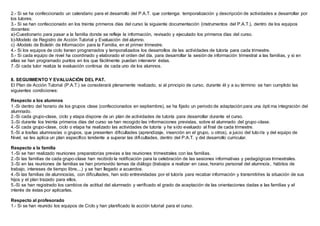 2.- Si se ha confeccionado un calendario para el desarrollo del P.A.T. que contenga: temporalización y descripción de actividades a desarrollar por
los tutores.
3.- Si se han confeccionado en los treinta primeros días del curso la siguiente documentación (instrumentos del P.A.T.), dentro de los equipos
docentes:
a)-Cuestionario para pasar a la familia donde se refleje la información, revisado y ejecutado los primeros días del curso.
b)-Modelo de Registro de Acción Tutorial y Evaluación del alumno.
c) -Modelo de Boletín de Información para la Familia, en el primer trimestre.
4.- Si los equipos de ciclo tienen programados y temporalizados los desarrollos de las actividades de tutoría para cada trimestre.
5.- Si cada equipo de nivel ha coordinado y elaborado el orden del día, para desarrollar la sesión de información trimestral a las familias, y si en
ellas se han programado puntos en los que fácilmente puedan intervenir éstas.
7.-Si cada tutor realiza la evaluación continua de cada uno de los alumnos.
8. SEGUIMIENTO Y EVALUACIÓN DEL PAT.
El Plan de Acción Tutorial (P.A.T.) se considerará plenamente realizado, si al principio de curso, durante él y a su término se han cumplido las
siguientes condiciones:
Respecto a los alumnos
1.-Si dentro del horario de los grupos clase (confeccionados en septiembre), se ha fijado un periodo de adaptación para una ópti ma integración del
alumnado.
2.-Si cada grupo-clase, ciclo y etapa dispone de un plan de actividades de tutoría para desarrollar durante el curso.
3.-Si durante los treinta primeros días del curso se han recogido las informaciones previstas, sobre el alumnado del grupo-clase.
4.-Si cada grupo-clase, ciclo o etapa ha realizado las actividades de tutoría y ha sido evaluado al final de cada trimestre.
5.-Si a los/las alumnos/as o grupos, que presenten dificultades (aprendizaje, inserción en el grupo, u otros), a juicio del tutor/a y del equipo de
Nivel, se les aplica un plan específico tendente a superar las dificultades, dentro del P.A.T. y del desarrollo curricular.
Respecto a la familia
1.-Si se han realizado reuniones preparatorias previas a las reuniones trimestrales con las familias.
2.-Si las familias de cada grupo-clase han recibido la notificación para la celebración de las sesiones informativas y pedagógicas trimestrales.
3.-Si en las reuniones de familias se han promovido temas de diálogo (trabajos a realizar en casa, horario personal del alumno/a, hábitos de
trabajo, intereses de tiempo libre,...) y se han llegado a acuerdos.
4.-Si las familias de alumnos/as, con dificultades, han sido entrevistadas por el tutor/a para recabar información y transmitirles la situación de sus
hijos y el plan trazado para ellos.
5.-Si se han registrado los cambios de actitud del alumnado y verificado el grado de aceptación de las orientaciones dadas a las familias y el
interés de éstas por aplicarlas.
Respecto al profesorado
1.- Si se han reunido los equipos de Ciclo y han planificado la acción tutorial para el curso.
 
