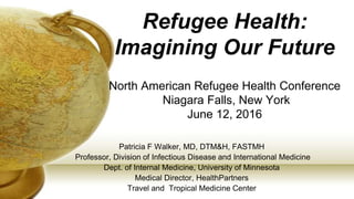 Refugee Health:
Imagining Our Future
North American Refugee Health Conference
Niagara Falls, New York
June 12, 2016
Patricia F Walker, MD, DTM&H, FASTMH
Professor, Division of Infectious Disease and International Medicine
Dept. of Internal Medicine, University of Minnesota
Medical Director, HealthPartners
Travel and Tropical Medicine Center
 