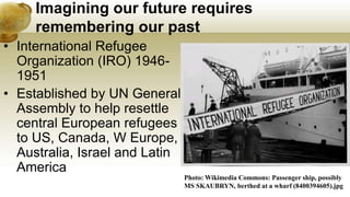 Imagining our future requires
remembering our past
• International Refugee
Organization (IRO) 1946-
1951
• Established by UN General
Assembly to help resettle
central European refugees
to US, Canada, W Europe,
Australia, Israel and Latin
America
Photo: Wikimedia Commons: Passenger ship, possibly
MS SKAUBRYN, berthed at a wharf (8400394605).jpg
 