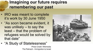 Imagining our future requires
remembering our past
• IRO was meant to complete
it’s work by 30 June 1950
• “As soon became evident, it
was unlikely – to say the
least – that the problem of
refugees would be solved by
that date”
• “A Study of Statelessness”
Photo Credit: Wikimedia
The Palmach - Immigration to Israel
 