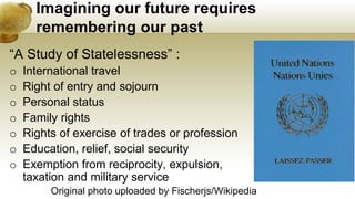 Imagining our future requires
remembering our past
“A Study of Statelessness” :
o International travel
o Right of entry and sojourn
o Personal status
o Family rights
o Rights of exercise of trades or profession
o Education, relief, social security
o Exemption from reciprocity, expulsion,
taxation and military service
Original photo uploaded by Fischerjs/Wikipedia
 