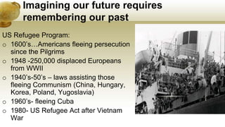 Imagining our future requires
remembering our past
US Refugee Program:
o 1600’s…Americans fleeing persecution
since the Pilgrims
o 1948 -250,000 displaced Europeans
from WWII
o 1940’s-50’s – laws assisting those
fleeing Communism (China, Hungary,
Korea, Poland, Yugoslavia)
o 1960’s- fleeing Cuba
o 1980- US Refugee Act after Vietnam
War
 