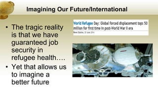 Imagining Our Future/International
• The tragic reality
is that we have
guaranteed job
security in
refugee health….
• Yet that allows us
to imagine a
better future
 