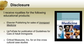 Disclosure
I receive royalties for the following
educational products:
o Elsevier Publishing for sales of Immigrant
Medicine
o UpToDate for publication of Guidelines for
Care of Adult Immigrants
o Critical Measures, Inc. for on line cross
cultural case studies
 