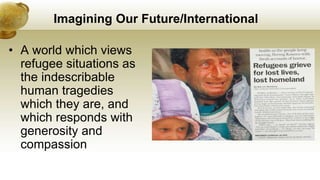 Imagining Our Future/International
• A world which views
refugee situations as
the indescribable
human tragedies
which they are, and
which responds with
generosity and
compassion
 