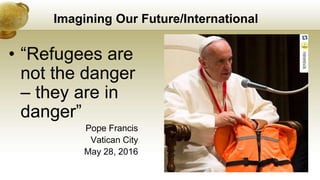 Imagining Our Future/International
• “Refugees are
not the danger
– they are in
danger”
Pope Francis
Vatican City
May 28, 2016
 