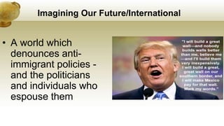 Imagining Our Future/International
• A world which
denounces anti-
immigrant policies -
and the politicians
and individuals who
espouse them
 