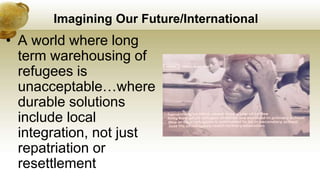 Imagining Our Future/International
• A world where long
term warehousing of
refugees is
unacceptable…where
durable solutions
include local
integration, not just
repatriation or
resettlement
 