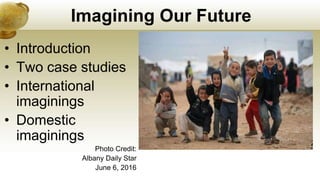 Imagining Our Future
• Introduction
• Two case studies
• International
imaginings
• Domestic
imaginings
Photo Credit:
Albany Daily Star
June 6, 2016
 