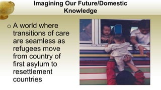 Imagining Our Future/Domestic
Knowledge
o A world where
transitions of care
are seamless as
refugees move
from country of
first asylum to
resettlement
countries
 