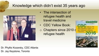Knowledge which didn’t exist 35 years ago
Dr. Phyllis Kozarsky, CDC Atlanta
Dr. Jay Keystone, Toronto
• The intersection of
refugee health and
travel medicine
• CDC Yellow Book:
o Chapters since 2010 on
refugee health
 