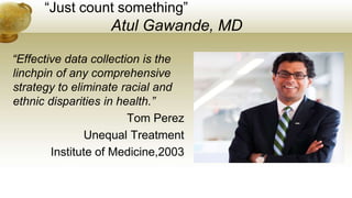 “Just count something”
Atul Gawande, MD
“Effective data collection is the
linchpin of any comprehensive
strategy to eliminate racial and
ethnic disparities in health.”
Tom Perez
Unequal Treatment
Institute of Medicine,2003
 