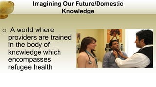 Imagining Our Future/Domestic
Knowledge
o A world where
providers are trained
in the body of
knowledge which
encompasses
refugee health
 