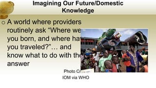 Imagining Our Future/Domestic
Knowledge
o A world where providers
routinely ask “Where were
you born, and where have
you traveled?”… and
know what to do with the
answer
Photo Credit:
IOM via WHO
 