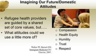 Imagining Our Future/Domestic
Attitudes
• Refugee health providers
are guided by a shared
set of core values, but…..
• What attitudes could we
use a little more of?
o Compassion
o Health Equity
o Humility
o Trust
o Respect
Walker PF, Barnett ED;
Immigrant Medicine;Ch1
Elsevier, 2007.
 