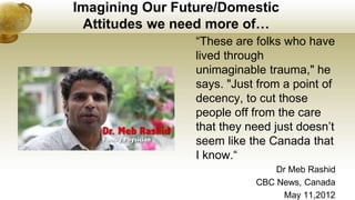 Imagining Our Future/Domestic
Attitudes we need more of…
“These are folks who have
lived through
unimaginable trauma," he
says. "Just from a point of
decency, to cut those
people off from the care
that they need just doesn’t
seem like the Canada that
I know.“
Dr Meb Rashid
CBC News, Canada
May 11,2012
 