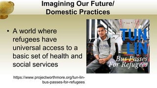 Imagining Our Future/
Domestic Practices
• A world where
refugees have
universal access to a
basic set of health and
social services
https://www.projectworthmore.org/tun-lin-
bus-passes-for-refugees
 