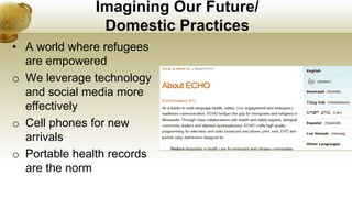Imagining Our Future/
Domestic Practices
• A world where refugees
are empowered
o We leverage technology
and social media more
effectively
o Cell phones for new
arrivals
o Portable health records
are the norm
 
