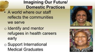 Imagining Our Future/
Domestic Practices
• A world where our staff
reflects the communities
we serve
o Identify and mentor
refugees in health careers
early
o Support International
Medical Graduates
 