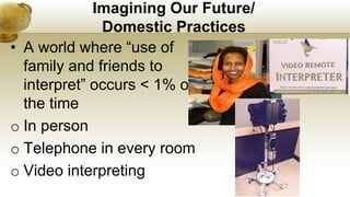 Imagining Our Future/
Domestic Practices
• A world where “use of
family and friends to
interpret” occurs < 1% of
the time
o In person
o Telephone in every room
o Video interpreting
 
