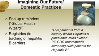 Imagining Our Future/
Domestic Practices
o Pop up reminders
(“Global Health
Wizard”)
o Registries (ie
tracking of hepatitis
B carriers
“This patient is from a
country where Hepatitis B
prevalence rates exceed
2%.CDC recommends
screening such patients for
Hepatitis B”
 