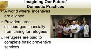 Imagining Our Future/
Domestic Practices
• A world where incentives
are aligned:
o Providers aren’t
discouraged financially
from caring for refugees
o Refugees are paid to
complete basic preventive
services
 