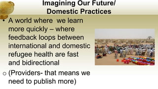 Imagining Our Future/
Domestic Practices
• A world where we learn
more quickly – where
feedback loops between
international and domestic
refugee health are fast
and bidirectional
o (Providers- that means we
need to publish more)
 
