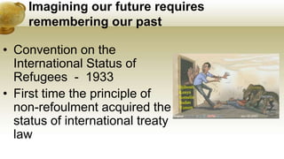 Imagining our future requires
remembering our past
• Convention on the
International Status of
Refugees - 1933
• First time the principle of
non-refoulment acquired the
status of international treaty
law
 