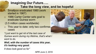 Imagining Our Future…..
Take the long view, and be hopeful
o Smallpox eradicated 1980 (work
started in 1967)
o 1986 Carter Center sets goal to
eradicate Guinea worm
(3.5 million cases worldwide)
o This year to date: only two confirmed
cases
“I just want to get rid of the last case of
Guinea worm during my lifetime, that's what I
want to do.
Well, with the number of cases this year,
it's looking very good.
It does look good so far”
NPR June 3, 2016
 