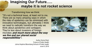 Imagining Our Future…..
maybe it is not rocket science
Transforming how we think:
“It's not a technical issue, at least not to me.
There are so many amazing ways in which
the risks of epidemics can be minimized with
innovative technologies, but ultimately I think
we need to radically transform the way we
think about pandemics and contagion.
They're less about invasions of foreign
microbes and much more about the way
we live and our shared social
responsibilities”.
Author Sonia Shah
Future of Public Health
Johns Hopkins Bloomberg School of Public health
June 9, 2016
 