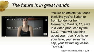 The future is in great hands
New York Times June 3, 2016
“You’re an athlete; you don’t
think like you’re Syrian or
from London or from
Germany,” Mardini, 17, said
in a video produced by the
I.O.C. “You will just think
about your race. You have
your lane, your swimming
cap, your swimming lesson.
That’s it.”
 