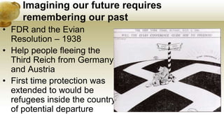 Imagining our future requires
remembering our past
• FDR and the Evian
Resolution – 1938
• Help people fleeing the
Third Reich from Germany
and Austria
• First time protection was
extended to would be
refugees inside the country
of potential departure
 
