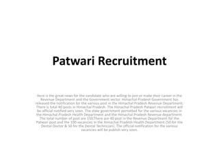 Patwari Recruitment
Here is the great news for the candidate who are willing to join or make their career in the
Revenue Department and the Government sector. Himachal Pradesh Government has
released the notification for the various post in the Himachal Pradesh Revenue Department.
There is total 40 posts in Himachal Pradesh. The Himachal Pradesh Patwari recruitment will
be official notified very soon. The state government permitted for the various vacancies in
the Himachal Pradesh Health Department and the Himachal Pradesh Revenue department.
The total number of post are 150.There are 40 post in the Revenue Department for the
Patwari post and the 100 vacancies in the Himachal Pradesh Health Department (50 for the
Dental Doctor & 50 for the Dental Technician). The official notification for the various
vacancies will be publish very soon.
 
