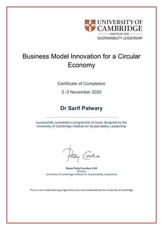 Business Model Innovation for a Circular
Economy
Certificate of Completion
2 -3 November 2020
Dr Sarif Patwary
__________________________________________________________________
successfully completed a programme of study designed by the
University of Cambridge Institute for Sustainability Leadership
Dame Polly Courtice LVO
Director
University of Cambridge Institute for Sustainability Leadership
This is a non-credit bearing programme and is not moderated by the University of Cambridge
 