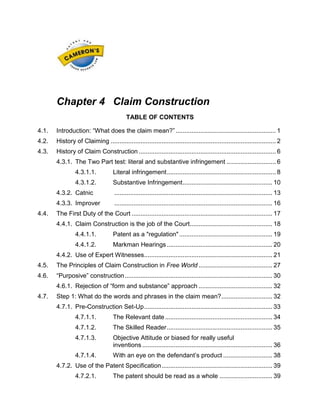 Chapter 4 Claim Construction
TABLE OF CONTENTS
4.1.

Introduction: “What does the claim mean?” ......................................................... 1

4.2.

History of Claiming .............................................................................................. 2

4.3.

History of Claim Construction .............................................................................. 6
4.3.1. The Two Part test: literal and substantive infringement ............................ 6
4.3.1.1.

Literal infringement .............................................................. 8

4.3.1.2.

Substantive Infringement ................................................... 10

4.3.2. Catnic
4.3.3. Improver
4.4.

.......................................................................................... 13
.......................................................................................... 16

The First Duty of the Court ................................................................................ 17
4.4.1. Claim Construction is the job of the Court............................................... 18
4.4.1.1.

Patent as a "regulation" ..................................................... 19

4.4.1.2.

Markman Hearings ............................................................ 20

4.4.2. Use of Expert Witnesses......................................................................... 21
4.5.

The Principles of Claim Construction in Free World .......................................... 27

4.6.

“Purposive” construction .................................................................................... 30
4.6.1. Rejection of “form and substance” approach .......................................... 32

4.7.

Step 1: What do the words and phrases in the claim mean? ............................. 32
4.7.1. Pre-Construction Set-Up ......................................................................... 33
4.7.1.1.

The Relevant date ............................................................. 34

4.7.1.2.

The Skilled Reader ............................................................ 35

4.7.1.3.

Objective Attitude or biased for really useful
inventions .......................................................................... 36

4.7.1.4.

With an eye on the defendant’s product ............................ 38

4.7.2. Use of the Patent Specification ............................................................... 39
4.7.2.1.

The patent should be read as a whole .............................. 39

 