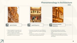 Phenomenology in Architecture
Light&Shadow
• Filtered daylight through jalis and
carved balconies creates dynamic
patterns of light and shadow.
• Changing illumination enhances the
perception of time and space.
SpatialSequence
• Movement through the haveli follows a
gradual transition from public to private
spaces.
• Courtyards, corridors, and staircases
create a layered spatial experience.
Material&Sensory
Experience
• Hand-carved sandstone surfaces
provide tactile richness and human
scale.
• Material texture strengthens sensory
engagement and emotional connection
with space.
 
