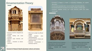 Ornamentation Theory
Ornament in Patwon ki Haveli is functional, cultural, and tectonic.
• Ornament in Patwon ki Haveli is structurally embedded, not applied
decoration.
• Carved stone expresses craft, material honesty, and cultural identity.
• Ornamental elements simultaneously shade, ventilate, and filter light.
• Ornament mediates privacy and social hierarchy within the urban
streetscape.
• Structural ornament integrated into
the façade
• Provides shading and visual
screening
• Expresses social hierarchy and
identity
• Semper – Ornament as tectonic
expression
• Filters harsh sunlight into diffused
daylight
• Enables ventilation while
maintaining privacy
• Ornament performs climatic and
experiential roles
• Functional ornamentation +
bioclimatic response
• Ornament reinforces structural elements
• Deep projections reduce solar heat gain
• Craft enhances structural legibility
• Semper – Structure and ornament
inseparable
• Hand-carved surfaces reveal human labor
• Material honesty and tactile richness
• Ornament as cultural expression
• Ruskin – Craft, truth to material, and
meaning
 