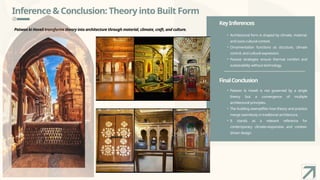 Inference & Conclusion: Theory into Built Form
Patwon ki Haveli transforms theory into architecture through material, climate, craft, and culture.
KeyInferences
FinalConclusion
• Architectural form is shaped by climate, material,
and socio-cultural context.
• Ornamentation functions as structure, climate
control, and cultural expression.
• Passive strategies ensure thermal comfort and
sustainability without technology.
• Patwon ki Haveli is not governed by a single
theory but a convergence of multiple
architectural principles.
• The building exemplifies how theory and practice
merge seamlessly in traditional architecture.
• It stands as a relevant reference for
contemporary climate-responsive and context-
driven design.
 