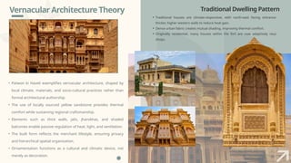 Vernacular Architecture Theory
• Patwon ki Haveli exemplifies vernacular architecture, shaped by
local climate, materials, and socio-cultural practices rather than
formal architectural authorship.
• The use of locally sourced yellow sandstone provides thermal
comfort while sustaining regional craftsmanship.
• Elements such as thick walls, jalis, jharokhas, and shaded
balconies enable passive regulation of heat, light, and ventilation.
• The built form reflects the merchant lifestyle, ensuring privacy
and hierarchical spatial organization.
• Ornamentation functions as a cultural and climatic device, not
merely as decoration.
Traditional Dwelling Pattern
• Traditional houses are climate-responsive, with north-east facing entrances and
thicker, higher western walls to reduce heat gain.
• Dense urban fabric creates mutual shading, improving thermal comfort.
• Originally residential, many houses within the fort are now adaptively reused as
shops.
 