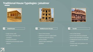 SmallHouses
• Single-storey units
• One room, verandah, and
courtyard
• Peripheral location
• Owned by economically weaker
sections
Middle-IncomeHouses
• Two to three storeys
• Additional rooms at upper levels
• Projecting balconies facing
narrow streets
• Typical urban dwelling of
Jaisalmer
Havelis
• Four to five storeys
• One or two internal courtyards
• Rooms and verandahs on all sides
• Underground rooms for thermal
comfort
• Terraces with wind pavilions and
parapet walls
Traditional House Typologies : Jaisalmer
 