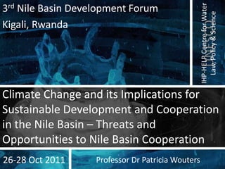 IHP-HELP Centre for Water
3rd Nile Basin Development Forum




                                                     Law, Policy & Science
Kigali, Rwanda




                                                      UNESCO
Climate Change and its Implications for
Sustainable Development and Cooperation
in the Nile Basin – Threats and
Opportunities to Nile Basin Cooperation
26-28 Oct 2011     Professor Dr Patricia Wouters
 