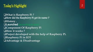 Today’s Highlight
What is Raspberry Pi ?
How did the Raspberry Pi get its name ?
History .
Launched.(according to year)
Component Of Raspberry Pi
How it works ?
Project developed with the help of Raspberry Pi.
Raspberry Pi in IOT
Advantage & Disadvantage
2
 