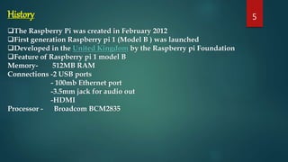 History
The Raspberry Pi was created in February 2012
First generation Raspberry pi 1 (Model B ) was launched
Developed in the United Kingdom by the Raspberry pi Foundation
Feature of Raspberry pi 1 model B
Memory- 512MB RAM
Connections -2 USB ports
- 100mb Ethernet port
-3.5mm jack for audio out
-HDMI
Processor - Broadcom BCM2835
5
 