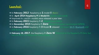Launched:-
 In February 2012 Raspberry pi 1 model B (Basic)
 In April 2014 Raspberry Pi 1 Model B+ (credit-card sized)
 Improved A+ and B+ models were released a year later.
 In February 2015 Raspberry Pi 2 (added more RAM )
 In November 2015 Raspberry Pi Zero (General-purpose input/output (GPIO))
 in February 2016 Raspberry Pi 3 Model B released (on-board Wi-Fi, Bluetooth and
USB Boot capabilities)
 February 28, 2017, the Raspberry Pi Zero W (identical to the Raspberry PI Zero, but
has the Wi-Fi and Bluetooth functionality)
6
 