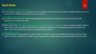 HowIt Works
 An HDMI television or monitor:
 You’ll need to connect your Raspberry Pi to a display, which means you’ll need an HDMI-enabled screen of
some kind. Or HDMI supportable TV. And connect it
 A USB keyboard and mouse:
 In order to control your Pi, you’ll need a keyboard and mouse. At this point, pretty much any USB
keyboard and mouse will work.
 An 8GB Micro SD card and card reader:
 8GB card for this. The Samsung EVO+ Class 10 cards like this one are best. If your computer doesn’t have a
card reader, then you need a hard drive, you install the Raspberry Pi’s operating system on a Micro SD
card. You’ll want at least an memory card one like this will do.
 A power supply:
 The Raspberry Pi is powered by a micro USB, much like the one you’ve likely used for your phone. Since
the Pi 3 has four USB ports, it’s best to use a good power supply that can provide at least 2.5A of current.
9
 