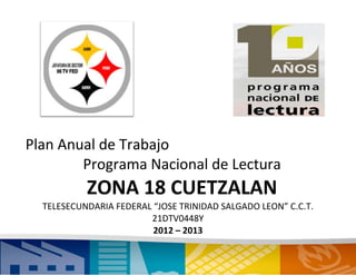 Plan Anual de Trabajo
        Programa Nacional de Lectura
           ZONA 18 CUETZALAN
  TELESECUNDARIA FEDERAL “JOSE TRINIDAD SALGADO LEON” C.C.T.
                        21DTV0448Y
                         2012 – 2013
                              1
 